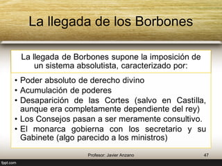 La llegada de los Borbones 
La llegada de Borbones supone la imposición de 
un sistema absolutista, caracterizado por: 
• Poder absoluto de derecho divino 
• Acumulación de poderes 
• Desaparición de las Cortes (salvo en Castilla, 
aunque era completamente dependiente del rey) 
• Los Consejos pasan a ser meramente consultivo. 
• El monarca gobierna con los secretario y su 
Gabinete (algo parecido a los ministros) 
47 Profesor: Javier Anzano 
 