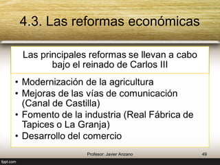 4.3. Las reformas económicas 
Las principales reformas se llevan a 
cabo bajo el reinado de Carlos III 
• Modernización de la agricultura 
• Mejoras de las vías de 
comunicación (Canal de Castilla) 
• Fomento de la industria (Real 
Fábrica de Tapices o La Granja) 
• Desarrollo del comercio 
49 Profesor: Javier Anzano 
 