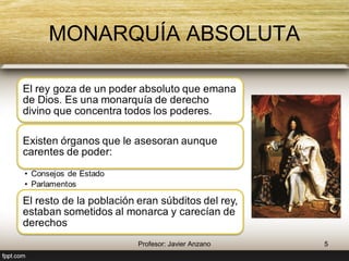 MONARQUÍA ABSOLUTA 
El rey goza de un poder absoluto que emana 
de Dios. Es una monarquía de derecho 
divino que concentra todos los poderes. 
Existen órganos que le asesoran aunque 
carentes de poder: 
• Consejos de Estado 
• Parlamentos 
El resto de la población eran súbditos del rey, 
estaban sometidos al monarca y carecían de 
derechos 
5 Profesor: Javier Anzano 
 