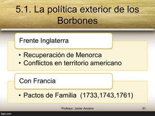 5.1. La política exterior de los Borbones 
Frente Inglaterra 
• Recuperación de Menorca 
• Conflictos en territorio americano 
Con Francia 
• Pactos de Familia 
(1733,1743,1761) 
51 Profesor: Javier Anzano 
 