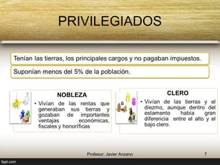 PRIVILEGIADOS 
Tenían las tierras, los principales cargos y no 
pagaban impuestos. 
Suponían menos del 5% de la población. 
NOBLEZA 
• Vivían de las rentas que 
generaban sus tierras y 
gozaban de importantes 
ventajas económicas, 
fiscales y honoríficas 
7 Profesor: Javier Anzano 
CLERO 
• Vivían de las tierras y el 
diezmo, aunque dentro del 
estamento había gran 
diferencia entre el alto y el 
bajo clero. 
 