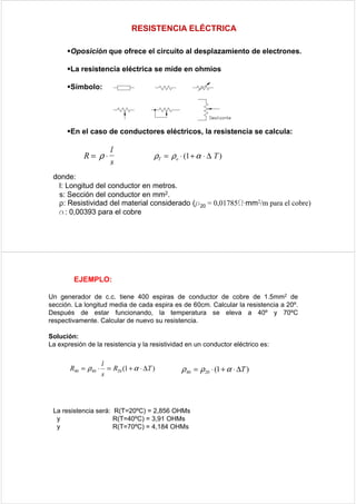 RESISTENCIA ELÉCTRICA

       Oposición que ofrece el circuito al desplazamiento de electrones.

       La resistencia eléctrica se mide en ohmios

       Símbolo:




       En el caso de conductores eléctricos, la resistencia se calcula:

                         l
            R= ρ⋅                         ρT = ρo ⋅ (1 + α ⋅ ∆ T )
                         s
 donde:
  l: Longitud del conductor en metros.
  s: Sección del conductor en mm2.
  ρ: Resistividad del material considerado (ρ20 = 0,01785Ω·mm2/m para el cobre)
  α: 0,00393 para el cobre




         EJEMPLO:

Un generador de c.c. tiene 400 espiras de conductor de cobre de 1.5mm2 de
sección. La longitud media de cada espira es de 60cm. Calcular la resistencia a 20º.
Después de estar funcionando, la temperatura se eleva a 40º y 70ºC
respectivamente. Calcular de nuevo su resistencia.

Solución:
La expresión de la resistencia y la resistividad en un conductor eléctrico es:

                      l
       R40 = ρ 40 ⋅     = R20 (1 + α ⋅ ∆T )        ρ 40 = ρ 20 ⋅ (1 + α ⋅ ∆T )
                      s




 La resistencia será: R(T=20ºC) = 2,856 OHMs
  y                   R(T=40ºC) = 3,91 OHMs
  y                   R(T=70ºC) = 4,184 OHMs
 