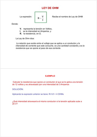 LEY DE OHM


         La expresión:                          Recibe el nombre de Ley de OHM


Donde:

         V, representa la tensión en Voltios,
         I, es la intensidad en Amperios, y
         R, la resistencia, en Ω.

   La Ley de Ohm dice:

    La relación que existe entre el voltaje que se aplica a un conductor y la
   intensidad de corriente que este consume, es una cantidad constante y es la
   resistencia que se opone al paso de esa corriente.




                                     EJEMPLO

Calcular la resistencia que opone un conductor al que se le aplica una tensión
de 12 voltios y es atravesado por una intensidad de 3 Amperios

SOLUCIÓN:

Aplicando la expresión anterior se tiene: R=V/I = 4 OHMs


¿Qué intensidad atravesaría el mismo conductor si la tensión aplicada sube a
20 V?
 