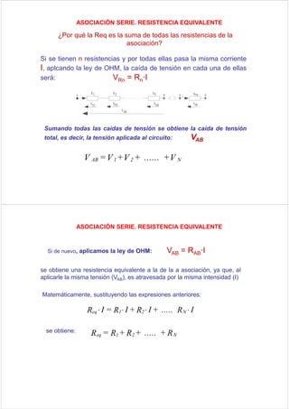 ASOCIACIÓN SERIE. RESISTENCIA EQUIVALENTE

      ¿Por qué la Req es la suma de todas las resistencias de la
                             asociación?

Si se tienen n resistencias y por todas ellas pasa la misma corriente
I, aplcando la ley de OHM, la caída de tensión en cada una de ellas
será:                    VRn = Rn·I




 Sumando todas las caídas de tensión se obtiene la caída de tensión
 total, es decir, la tensión aplicada al circuito:        VAB

                  V AB = V 1 + V 2 + ...... + V N




                ASOCIACIÓN SERIE. RESISTENCIA EQUIVALENTE



  Si de nuevo, aplicamos la ley de OHM:          VAB = RAB·I

se obtiene una resistencia equivalente a la de la a asociación, ya que, al
aplicarle la misma tensión (VAB), es atravesada por la misma intensidad (I)

Matemáticamente, sustituyendo las expresiones anteriores:

                   Req ⋅ I = R1 ⋅ I + R2 ⋅ I + ..... R N ⋅ I

  se obtiene:       Req = R1 + R2 + ..... + R N
 