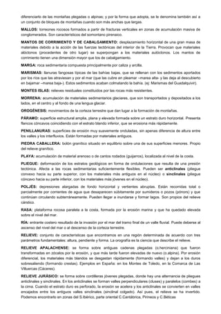 diferenciarlo de las montañas plegadas o alpinas; y por la forma que adopta, se le denomina también así a
un conjunto de bloques de montañas cuando son más anchas que largas.
MALLOS: torreones rocosos formados a partir de fracturas verticales en zonas de acumulación masiva de
conglomerados. Son característicos del somontano pirenaico.
MANTOS DE CORRIMIENTO Y DE CABALGAMIENTO: desplazamiento horizontal de una gran masa de
materiales debido a la acción de las fuerzas tectónicas del interior de la Tierra. Provocan que materiales
alóctonos (procedentes de otro lugar) se superpongan a los materiales autóctonos. Los mantos de
corrimiento tienen una dimensión mayor que los de cabalgamiento.
MARGA: roca sedimentaria compuesta principalmente por caliza y arcilla.
MARISMAS: llanuras fangosas típicas de las bahías bajas, que se rellenan con los sedimentos aportados
por los ríos que las atraviesan y por el mar (que las cubre en pleamar –marea alta- y las deja al descubierto
en bajamar –marea baja-). Estos sedimentos acaban colmatando la bahía. (ej: Marismas del Guadalquivir).
MONTES ISLAS: relieves residuales constituidos por las rocas más resistentes.
MORRENA: acumulación de materiales sedimentarios glaciares, que son transportados y depositados a los
lados, en el centro y al fondo de una lengua glaciar.
OROGÉNESIS: movimientos de la corteza terrestre que dan lugar a la formación de montañas.
PÁRAMO: superficie estructural amplia, plana y elevada formada sobre un estrato duro horizontal. Presenta
flancos cóncavos coincidiendo con el estrato blando inferior, que se erosiona más rápidamente.
PENILLANURAS: superficies de erosión muy suavemente onduladas, sin apenas diferencia de altura entre
los valles y los interfluvios. Están formadas por materiales antiguos.
PIEDRA CABALLERA: bolón granítico situado en equilibrio sobre una de sus superficies menores. Propio
del relieve granítico.
PLAYA: acumulación de material arenoso o de cantos rodados (guijarros), localizada al nivel de la costa.
PLIEGUE: deformación de los estratos geológicos en forma de ondulaciones que resulta de una presión
tectónica. Afecta a las rocas sedimentarias suficientemente flexibles. Pueden ser anticlinales (pliegue
convexo hacia su parte superior, con los materiales más antiguos en el núcleo) o sinclinales (pliegue
cóncavo hacia su parte inferior, con los materiales más jóvenes en el núcleo).
POLJÉS: depresiones alargadas de fondo horizontal y vertientes abruptas. Están recorridas total o
parcialmente por corrientes de agua que desaparecen súbitamente por sumideros o pozos (pónors) y que
continúan circulando subterráneamente. Pueden llegar a inundarse y formar lagos. Son propios del relieve
cárstico.
RASA: plataforma rocosa paralela a la costa, formada por la erosión marina y que ha quedado elevada
sobre el nivel del mar.
RÍA: entrante costero resultado de la invasión por el mar del tramo final de un valle fluvial. Puede deberse al
ascenso del nivel del mar o al descenso de la corteza terrestre.
RELIEVE: conjunto de características que encontramos en una región determinada de acuerdo con tres
parámetros fundamentales: altura, pendiente y forma. La orografía es la ciencia que describe el relieve.
RELIEVE APALACHENSE: se forma sobre antiguas cadenas plegadas (o.herciniana) que fueron
transformadas en zócalos por la erosión, y que más tarde fueron elevadas de nuevo (o.alpina). Por erosión
diferencial, los materiales más blandos se desgastan rápidamente (formando valles) y dejan a los duros
sobresaliendo (formando crestas). Ejemplos en España: en los Montes de Toledo, en la Comarca de Las
Villuercas (Cáceres).
RELIEVE JURÁSICO: se forma sobre cordilleras jóvenes plegadas, donde hay una alternancia de pliegues
anticlinales y sinclinales. En los anticlinales se forman valles perpendiculares (cluses) y paralelos (combes) a
la cima. Cuando el estrato duro es perforado, la erosión se acelera y los anticlinales se convierten en valles
encajados entre los antiguos valles sinclinales (sinclinal colgado). Así pues, el relieve se ha invertido.
Podemos encontrarlo en zonas del S.Ibérico, parte oriental C.Cantábrica, Pirineos y C.Béticas
 
