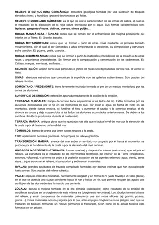 RELIEVE O ESTRUCTURA GERMÁNICA: estructura geológica formada por una sucesión de bloques
elevados (horst) y hundidos (graben) desnivelados por fallas.
RELIEVE O MODELADO CÁRSTICO: es el tipo de relieve característico de las zonas de caliza, el cual es
el resultado de la disolución de la roca caliza provocada por el agua. Sus formas características son:
lapiaces, gargantas/hoces, dolinas, cuevas, simas, poljés,…
ROCAS MAGMÁTICAS / ÍGNEAS: rocas que se forman por el enfriamiento del magma procedente del
interior de la Tierra. Ej: Granito, basalto.
ROCAS METAMÓRFICAS: rocas que se forman a partir de otras rocas mediante un proceso llamado
metamorfismo, por el cual al ser sometidas a altas temperaturas o presiones, su composición y estructura
sufre cambios. Ej: pizarra, gneis, cuarcita..
ROCAS SEDIMENTARIAS: rocas que se forman a partir de materiales procedentes de la erosión o de otras
rocas u organismos preexistentes. Se forman por la compactación y cementación de los sedimentos. Ej:
Calizas, margas, areniscas, arcillosas…
SEDIMENTACIÓN: acción por la cual partículas o granos de rocas son depositadas por los ríos, el viento, el
hielo.
SIMAS: aberturas estrechas que comunican la superficie con las galerías subterráneas. Son propias del
relieve cárstico.
SOMONTANO / PIEDEMONTE: tierra levemente inclinada formada al pie de un macizo montañoso por los
conos de aluviones.
SUPERFICIE DE EROSIÓN: extensión aplanada resultante de la acción de la erosión.
TERRAZAS FLUVIALES: franjas de terreno llano suspendidas a los lados del río. Están formadas por los
aluviones depositados por el río en los momentos en que, por estar el agua en forma de hielo en las
montañas, pierde fuerza erosiva. Al fundirse el hielo y aumentar el caudal y la potencia erosiva, el río
ahonda su cauce y deja suspendidos a los lados los aluviones acumulados anteriormente. Se deben a los
cambios climáticos producidos durante el cuaternario.
TERRAZA MARINA: antigua playa que ha quedado más alta que el actual nivel del mar por la elevación de
la costa o por el descenso del nivel del mar.
TÓMBOLOS: barras de arena que unen islotes rocosos a la costa.
TOR: apilamiento de bolas graníticas. Son propios del relieve granítico.
TRANSGRESIÓN MARINA: avance del mar sobre un territorio no ocupado por él hasta el momento. se
produce por el hundimiento de la costa o por la elevación del nivel del mar.
UNIDADES MORFOESTRUCTURALES: formas (morfos) y disposición interna (estructura) que adopta el
relieve. La estructura es el resultado de los movimientos tectónicos del interior de la Tierra (orogénesis,
seismos, volcanes), y la forma se debe a la posterior actuación de los agentes externos (agua, viento, seres
vivos…) que erosionan el relieve, y transportan y sedimentan materiales.
UVALAS: grandes cavidades de trazado complicado formadas por dolinas vecinas que han evolucionado
hasta unirse. Son propias del relieve cárstico.
VALLE: espacio entre dos montañas, normalmente alargado y en forma de V (valle fluvial) o U (valle glacial),
en el que se aprecia una suave pendiente hacia el mar o hacia un río, que permite recoger las aguas que
confluyen de las dos vertientes formando una corriente.
ZÓCALO: llanura o meseta formada en la era primaria (paleozoico) como resultado de la erosión de
cordilleras surgidas en la orogénesis de esta misma era (orogénesis herciniana). Los zócalos forman la base
del relieve, y están compuestos de materiales paleozoicos que son rocas silíceas (ej: granito, pizarra,
grenis…). Estos materiales son muy rígidos por lo que, ante empujes orogénicos no se pliegan, sino que se
fracturan en bloques formando un relieve germánico o fracturado. Gran parte de la actual Meseta está
formada por un zócalo.
 
