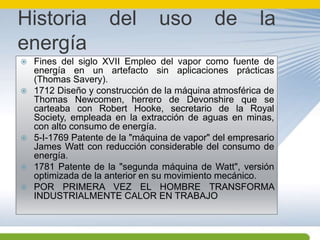 Historia del uso de la energíaFines del siglo XVII Empleo del vapor como fuente de energía en un artefacto sin aplicaciones prácticas (Thomas Savery).1712 Diseño y construcción de la máquina atmosférica de Thomas Newcomen, herrero de Devonshire que se carteaba con Robert Hooke, secretario de la Royal Society, empleada en la extracción de aguas en minas, con alto consumo de energía.5-I-1769 Patente de la "máquina de vapor" del empresario James Watt con reducción considerable del consumo de energía.1781 Patente de la "segunda máquina de Watt", versión optimizada de la anterior en su movimiento mecánico.POR PRIMERA VEZ EL HOMBRE TRANSFORMA INDUSTRIALMENTE CALOR EN TRABAJO