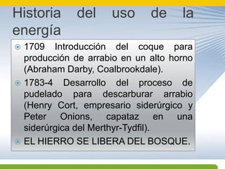 Historia del uso de la energía1709 Introducción del coque para producción de arrabio en un alto horno (Abraham Darby, Coalbrookdale).1783-4 Desarrollo del proceso de pudelado para descarburar arrabio (Henry Cort, empresario siderúrgico y Peter Onions, capataz en una siderúrgica del Merthyr-Tydfil).EL HIERRO SE LIBERA DEL BOSQUE.