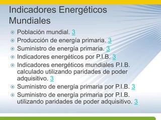 Indicadores Energéticos MundialesPoblación mundial. 3Producción de energía primaria. 3Suministro de energía primaria. 3Indicadores energéticos por P.I.B. 3Indicadores energéticos mundiales P.I.B. calculado utilizando paridades de poder adquisitivo. 3Suministro de energía primaria por P.I.B. 3Suministro de energía primaria por P.I.B. utilizando paridades de poder adquisitivo. 3