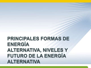 PRINCIPALES FORMAS DE ENERGÍA ALTERNATIVA, NIVELES Y FUTURO DE LA ENERGÍA ALTERNATIVA