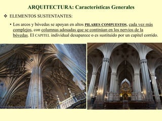 ARQUITECTURA: Características Generales
v  ELEMENTOS SUSTENTANTES:
•  Los arcos y bóvedas se apoyan en altos PILARES COMPUESTOS, cada vez más
complejos, con columnas adosadas que se continúan en los nervios de la
bóvedas. El CAPITEL individual desaparece o es sustituido por un capitel corrido.
 
