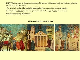 Ø  GIOTTO: abandono de rigidez y estereotipos bizantinos. Iniciador de la pintura moderna: principal
precursor del Renacimiento.
§ Representa la profundidad: paisajes reales de fondo, primeros intentos de perspectiva
§ Sensación de volumen gracias a la aplicación natural de la luz, el color y sus matices.
§ Expresión anímica y movimiento
Frescos de San Francisco de Asís
 