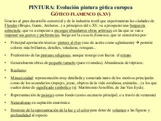 PINTURA: Evolución pintura gótica europea
GÓTICO FLAMENCO (S.XV)
Gracias al gran desarrollo comercial y de la industria textil que experimentan las ciudades de
Flandes (Brujas, Gante, Amberes...) a principios del s.XV, va a prosperar una burguesía
adinerada, que va a empezar a encargar abundantes obras artísticas en las que se van a
imponer sus gustos y preferencias. Surge así la escuela flamenca, que se caracteriza por:
•  Principal aportación técnica: pintura al óleo (uso de aceite como aglutinante) à permite
colores más brillantes, detalles, veladuras, retoques...
•  Predominio de las pinturas religiosas, aunque resurge con fuerza el retrato.
•  Generalmente obras de pequeño tamaño (para viviendas). Abundancia de trípticos.
•  Realismo
•  Minuciosidad: representación muy detallada y esmerada tanto de los motivos principales
como de los secundarios (ropajes, joyas, objetos de la vida cotidiana, animales...) a los que
suelen dotar de significado simbólico (ej: Matrimonio Arnolfini, de Jan Van Eyck).
•  Representación de paisajes como fondo (como escenario principal, o a través de ventanas)
•  Naturalismo en captación anatómica
•  Dominio de la representación de la luz y el color para dotar de volumen a las figuras y
profundidad al espacio.
 