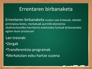 Errentaren birbanaketa
Lan-tresnak:
•Zergak
•Transferentzia-programak
•Merkatutan esku-hartze zuzena
Errentaren birbanaketa esaten zaio Estatuak, ekitate-
printzipioa betez, merkatuak aurretik ekonomia-
ahalmenhandiko herritarrei esleitutako funtsak birbanatzeko
egiten duen prozesuari
 