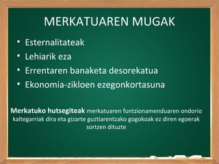 MERKATUAREN MUGAK
• Esternalitateak
• Lehiarik eza
• Errentaren banaketa desorekatua
• Ekonomia-zikloen ezegonkortasuna
Merkatuko hutsegiteak merkatuaren funtzionamenduaren ondorio
kaltegarriak dira eta gizarte guztiarentzako gogokoak ez diren egoerak
sortzen dituzte
 