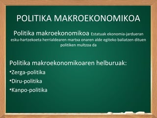 POLITIKA MAKROEKONOMIKOA
Politika makroekonomikoa Estatuak ekonomia-jardueran
esku-hartzekoeta herrialdearen martxa onaren alde egiteko baliatzen dituen
politiken multzoa da
Politika makroekonomikoaren helburuak:
•Zerga-politika
•Diru-politika
•Kanpo-politika
 