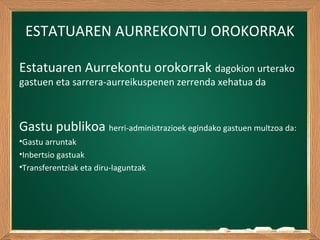 ESTATUAREN AURREKONTU OROKORRAK
Estatuaren Aurrekontu orokorrak dagokion urterako
gastuen eta sarrera-aurreikuspenen zerrenda xehatua da
Gastu publikoa herri-administrazioek egindako gastuen multzoa da:
•Gastu arruntak
•Inbertsio gastuak
•Transferentziak eta diru-laguntzak
 