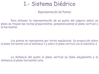 1.- Sistema Diédrico
Representación de Puntos
Para obtener la representación de un punto del espacio sobre un
plano se trazan las rectas proyectantes, perpendiculares al plano vertical y
al horizontal.
Los puntos se representan por letras mayúsculas. Su proyección sobre
el plano horizontal con el subíndice 1 y sobre el plano vertical con el subíndice 2
La distancia del punto al plano vertical se llama alejamiento y la
distancia al plano horizontal cota.
 