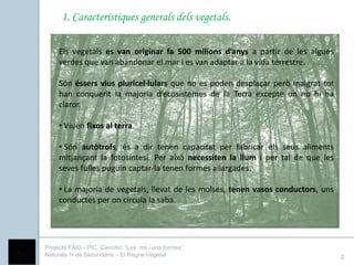 1. Característiques generals dels vegetals.

     Els vegetals es van originar fa 500 milions d’anys a partir de les algues
     verdes que van abandonar el mar i es van adaptar a la vida terrestre.

     Són éssers vius pluricel·lulars que no es poden desplaçar però malgrat tot
     han conquerit la majoria d’ecosistemes de la Terra excepte on no hi ha
     claror.

     • Viuen fixos al terra.

     • Són autòtrofs, és a dir tenen capacitat per fabricar els seus aliments
     mitjançant la fotosíntesi. Per això necessiten la llum i per tal de que les
     seves fulles puguin captar-la tenen formes allargades.

     • La majoria de vegetals, llevat de les molses, tenen vasos conductors, uns
     conductes per on circula la saba.




Projecte FAIG - PIC Científic: “Les mil i una formes”
Naturals 1r de Secundària - El Regne Vegetal                                       2
 