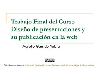 Trabajo Final del Curso
Diseño de presentaciones y
su publicación en la web
Aurelio Garrido Yebra
Este obra está bajo una licencia de Creative Commons Reconocimiento-CompartirIgual 4.0 Internacional.
 