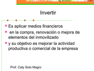Prof. Caty Soto Magro
Invertir
 Es aplicar medios financieros
 en la compra, renovación o mejora de
elementos del inmovilizado
 y su objetivo es mejorar la actividad
productiva o comercial de la empresa
 
