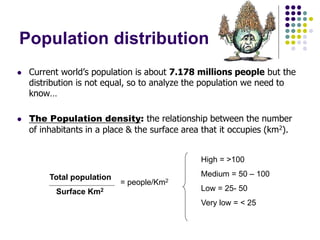 Population distribution
 Current world’s population is about 7.178 millions people but the
distribution is not equal, so to analyze the population we need to
know…
 The Population density: the relationship between the number
of inhabitants in a place & the surface area that it occupies (km2).
Total population
Surface Km2
= people/Km2
High = >100
Medium = 50 – 100
Low = 25- 50
Very low = < 25
 
