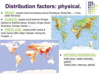 Distribution factors: physical.
 RELIEF: people avoid mountainous áreas (Himalayas, Rocky Mts.,…); they
prefer flat áreas.
 CLIMATE: people avoid extreme climates
(Sahara or Kalahari desert, Amazon Jungle, Rusia,
Antarctica, Canada, Alaska…)
 FERTIL SOIL: people prefer coasts &
rivers basins (Nile, Niger, Ganges, Huang He,
Yangtze…)
 NATURAL RESOURCES:
India (Iron, metal minerals,
petrol)
China (iron, mercury, petrol)
 
