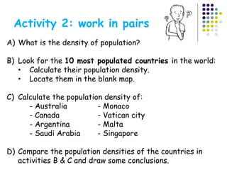 Activity 2: work in pairs
A) What is the density of population?
B) Look for the 10 most populated countries in the world:
• Calculate their population density.
• Locate them in the blank map.
C) Calculate the population density of:
- Australia - Monaco
- Canada - Vatican city
- Argentina - Malta
- Saudi Arabia - Singapore
D) Compare the population densities of the countries in
activities B & C and draw some conclusions.
 