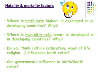 Natality & mortality factors
• Where is birth rate higher: in developed or in
developing countries? Why?
• Where is mortality rate lower: in developed or
in developing countries? Why?
• Do you think culture (education, ways of life,
religion,…) influences birth rates?
• Can governments influence in birth/death
rates?
 