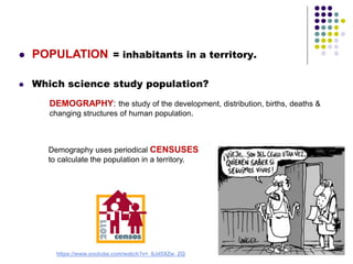  POPULATION = inhabitants in a territory.
 Which science study population?
DEMOGRAPHY: the study of the development, distribution, births, deaths &
changing structures of human population.
Demography uses periodical CENSUSES
to calculate the population in a territory.
https://www.youtube.com/watch?v=_6Jd5XZw_ZQ
 