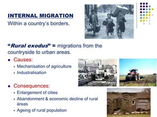 INTERNAL MIGRATION
Within a country’s borders.
“Rural exodus” = migrations from the
countryside to urban areas.
 Causes:
 Mechanisation of agriculture
 Industralisation
 Consequences:
 Enlargement of cities
 Abandonment & economic decline of rural
áreas
 Ageing of rural population
 