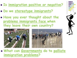  Is immigration positive or negative?
 Do we stereotype inmigrants?
 Have you ever thought about the
problems immigrants face when
they leave their own country?
 What can Governments do to palliate
immigration problems?
 