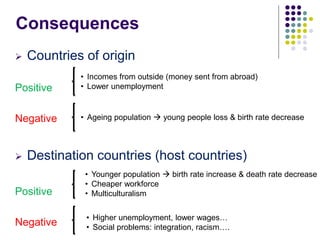 Consequences
 Countries of origin
Positive
Negative
 Destination countries (host countries)
Positive
Negative
• Incomes from outside (money sent from abroad)
• Lower unemployment
• Ageing population  young people loss & birth rate decrease
• Younger population  birth rate increase & death rate decrease
• Cheaper workforce
• Multiculturalism
• Higher unemployment, lower wages…
• Social problems: integration, racism….
 