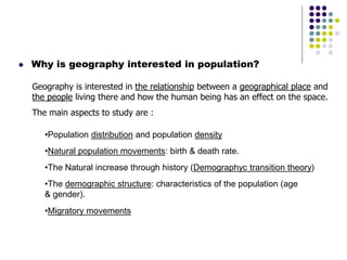  Why is geography interested in population?
Geography is interested in the relationship between a geographical place and
the people living there and how the human being has an effect on the space.
The main aspects to study are :
•Population distribution and population density
•Natural population movements: birth & death rate.
•The Natural increase through history (Demographyc transition theory)
•The demographic structure: characteristics of the population (age
& gender).
•Migratory movements
 