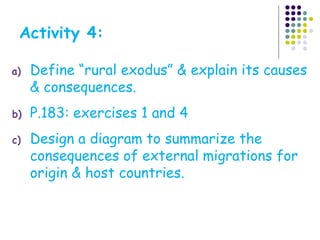 a) Define “rural exodus” & explain its causes
& consequences.
b) P.183: exercises 1 and 4
c) Design a diagram to summarize the
consequences of external migrations for
origin & host countries.
Activity 4:
 