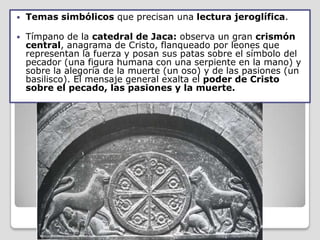    Temas simbólicos que precisan una lectura jeroglífica.

   Tímpano de la catedral de Jaca: observa un gran crismón
    central, anagrama de Cristo, flanqueado por leones que
    representan la fuerza y posan sus patas sobre el símbolo del
    pecador (una figura humana con una serpiente en la mano) y
    sobre la alegoría de la muerte (un oso) y de las pasiones (un
    basilisco). El mensaje general exalta el poder de Cristo
    sobre el pecado, las pasiones y la muerte.
 