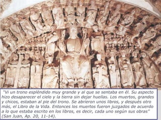 “Vi un trono espléndido muy grande y al que se sentaba en él. Su aspecto
hizo desaparecer el cielo y la tierra sin dejar huellas. Los muertos, grandes
y chicos, estaban al pie del trono. Se abrieron unos libros, y después otro
más, el Libro de la Vida. Entonces los muertos fueron juzgados de acuerdo
a lo que estaba escrito en los libros, es decir, cada uno según sus obras”
(San Juan, Ap. 20, 11-14).
 