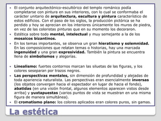  El conjunto arquitectónico-escultórico del templo románico podía
  completarse con pintura en sus interiores, con lo cual se conformaba el
  carácter unitario de arquitectura, escultura y pintura característico de
  estos edificios. Con el paso de los siglos, la producción pictórica se ha
  perdido y hoy se aprecian en los interiores únicamente los muros de piedra,
  en vez de las coloristas pinturas que en su momento los decoraron.
 Estética sobre todo mental, intelectual y muy semejante a la de los
  mosaicos bizantinos.
 En los temas importantes, se observa un gran hieratismo y solemnidad.
  En las composiciones que relatan temas o historias, hay una marcada
  ingenuidad y una gran expresividad. También la pintura se encuentra
  llena de simbolismos y alegorías.

 Linealismo: fuertes contornos marcan las siluetas de las figuras, y los
  colores seseparan por trazos negros.
 Las perspectivas mentales, sin dimensión de profundidad y alejadas de
  toda apariencia naturalista. Las perspectivas eran esencialmente inversas
  (los objetos convergen hacia el espectador en lugar de hacia el fondo),
  abatidas (en una visión frontal, algunos elementos aparecen vistos desde
  arriba) y yuxtapuestas (varios puntos de vista se muestran en una misma
  figura de manera simultánea).
 El cromatismo plano: los colores aplicados eran colores puros, sin gamas.


La estética
 