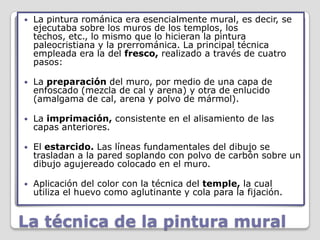    La pintura románica era esencialmente mural, es decir, se
    ejecutaba sobre los muros de los templos, los
    techos, etc., lo mismo que lo hicieran la pintura
    paleocristiana y la prerrománica. La principal técnica
    empleada era la del fresco, realizado a través de cuatro
    pasos:

   La preparación del muro, por medio de una capa de
    enfoscado (mezcla de cal y arena) y otra de enlucido
    (amalgama de cal, arena y polvo de mármol).

   La imprimación, consistente en el alisamiento de las
    capas anteriores.

   El estarcido. Las líneas fundamentales del dibujo se
    trasladan a la pared soplando con polvo de carbón sobre un
    dibujo agujereado colocado en el muro.

   Aplicación del color con la técnica del temple, la cual
    utiliza el huevo como aglutinante y cola para la fijación.


La técnica de la pintura mural
 