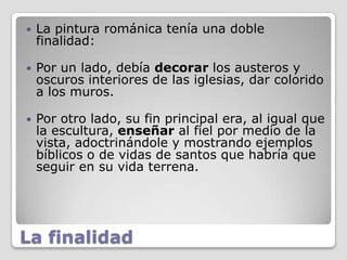    La pintura románica tenía una doble
    finalidad:

   Por un lado, debía decorar los austeros y
    oscuros interiores de las iglesias, dar colorido
    a los muros.

   Por otro lado, su fin principal era, al igual que
    la escultura, enseñar al fiel por medio de la
    vista, adoctrinándole y mostrando ejemplos
    bíblicos o de vidas de santos que habría que
    seguir en su vida terrena.




La finalidad
 