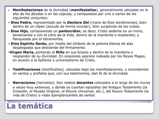   Manifestaciones de la divinidad (manifestatios), generalmente ubicadas en lo
   alto de los ábsides o en las cúpulas, y compuestas por uno o varios de los
   siguientes conjuntos:
- Dios Padre, representado por la Dextera Dei (mano de Dios bendiciendo), bien
   dentro de un clípeo (escudo de forma circular), bien surgiendo de las nubes.
- Dios Hijo, componiendo un pantocrátor, es decir, Cristo sedente en un trono,
   bendiciendo y con el Libro de la Vida, dentro de la mandorla o resplandor, y
   flanqueado por el tetramorfos.
- Dios Espíritu Santo, por medio del símbolo de la paloma blanca de alas
   desplegadas que desciende del firmamento.
-Virgen María, portando al Niño en sus brazos y dentro de la mandorla o
   resplandor de su divinidad. En ocasiones aparece rodeada por los Reyes Magos,
   en alusión a la Epifanía o universalismo de Cristo.

   Testificaciones (testificatios), ubicadas bajo las manifestaciones, y consistentes
    en santos y profetas que, con sus testimonios, dan fe de la divinidad.

   Narraciones (narratios). Son relatos docentes colocados a lo largo de los muros
    a veces muy extensos, y donde se cuentan episodios del Antiguo Testamento (la
    Creación, el Pecado Original, el Diluvio Universal, etc.), del Nuevo Testamento (la
    vida de Cristo) o vidas ejemplarizantes de santos


La temática
 
