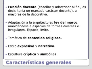    Función docente (enseñar y adoctrinar al fiel, es
    decir, tenía un marcado carácter docente), a
    mayores de la decorativa.

   Adaptación a la arquitectura: ley del marco,
    amoldándose a espacios de formas diversas e
    irregulares. Espacio límite.

   Temática de contenido religioso.

   Estilo expresivo y narrativo.

   Escultura críptica y simbólica.

Características generales
 