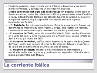    Corriente pictórica, caracterizada por la influencia bizantina y los azules
    planos e intensos, y cargada de un marcado fin didáctico.
   Desde comienzos del siglo XII se introdujo en España, sobre todo en
    tierras catalanas, dadas las relaciones políticas y comerciales entre Cataluña
    e Italia, extendiéndose también por algunos lugares de Aragón e, inclusive,
    aunque de manera muy excepcional, alcanzando sus ecos algunas
    localidades de Castilla.
   • En Cataluña, los más sobresalientes artífices de estos frescos fueron los
    denominados maestros de Taüll, Pedret y Urgell, que fueron, en realidad,
    círculos pictórico formados por maestros, ayudantes y discípulos.
   - El maestro de Taüll, autor de la manifestatio de Cristo en San Clemente,
    en e valle del Bohí, y de la manifestatio de la Virgen en el vecino templo de
    Santa María, parroquia de Taüll.
   - El maestro de Pedret, artífice de los frescos de la iglesia de San Quirce
    d¡ Pedret, en los que destaca el tema de las Vírgenes fatuas y prudentes y
    de la igle sia de Santa María de Aneu, las dos en Lleida.
   - El maestro de Urgell, creador de las insuperables manifestatio y
    testificatio, rodea das de grecas y de decoración vegetal en el ábside de la
    iglesia de San Pedro San Miguel.



La corriente itálica
 