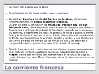    Corriente más austera que la itálica

   Caracterizada por los tonos pardos, ocres y marrones

 Penetró en España a través del Camino de Santiago, afincándose
  fundamentalmente en tierras castellano-leonesas.
 Su gran ejemplo lo constituyen los frescos del Panteón Real de San
  Isidoro de León, donde se plasma una narratio tan completa que, desde la
  Anunciación a la Virgen, llega hasta la Crucifixión, pasando por el anuncio a
  los pastores, el nacimiento de Jesús, la Epifanía, la huida a Egipto, la Última
  Cena y la Pasión de Cristo, entre otros. A todo ello se añade la mamfestatio
  de Cristo, representaciones de profetas, ángeles y santos, y una alusión a la
  constancia del paso del tiempo con los meses del año y los esfuerzos y
  trabajos del hombre, que es el receptor final de todo el mensaje.

   El estilo franco-románico de los frescos de León tuvo amplias repercusiones
    en el resto de territorios castellano-leoneses, extendiéndose también a
    Aragón, donde esta corriente está representada en la iglesia de Bagües,
    cuyas pinturas (hoy, en el Museo Diocesano de Jaca) componen una extensa
    narratio.


La corriente francesa
 