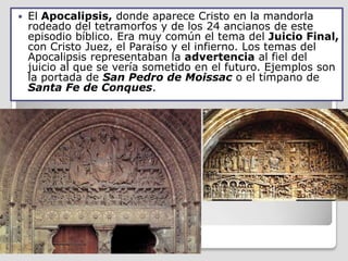    El Apocalipsis, donde aparece Cristo en la mandorla
    rodeado del tetramorfos y de los 24 ancianos de este
    episodio bíblico. Era muy común el tema del Juicio Final,
    con Cristo Juez, el Paraíso y el infierno. Los temas del
    Apocalipsis representaban la advertencia al fiel del
    juicio al que se vería sometido en el futuro. Ejemplos son
    la portada de San Pedro de Moissac o el tímpano de
    Santa Fe de Conques.
 