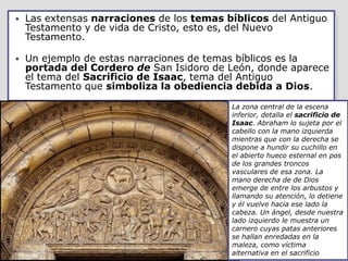    Las extensas narraciones de los temas bíblicos del Antiguo
    Testamento y de vida de Cristo, esto es, del Nuevo
    Testamento.

   Un ejemplo de estas narraciones de temas bíblicos es la
    portada del Cordero de San Isidoro de León, donde aparece
    el tema del Sacrificio de Isaac, tema del Antiguo
    Testamento que simboliza la obediencia debida a Dios.

                                           La zona central de la escena
                                           inferior, detalla el sacrificio de
                                           Isaac. Abraham lo sujeta por el
                                           cabello con la mano izquierda
                                           mientras que con la derecha se
                                           dispone a hundir su cuchillo en
                                           el abierto hueco esternal en pos
                                           de los grandes troncos
                                           vasculares de esa zona. La
                                           mano derecha de de Dios
                                           emerge de entre los arbustos y
                                           llamando su atención, lo detiene
                                           y él vuelve hacia ese lado la
                                           cabeza. Un ángel, desde nuestra
                                           lado izquierdo le muestra un
                                           carnero cuyas patas anteriores
                                           se hallan enredadas en la
                                           maleza, como víctima
                                           alternativa en el sacrificio
 