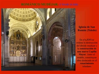 Iglesia de San
Román (Toledo)
En el s.XVI se
ordena la destrucción
del ábside mudejar y
la construcción de
una nueva Capilla
Mayor. Junto al
retablo, constituyen
obra destacada en el
renacimiento
toledano.
ROMÁNICO MUDÉJAR: 1ª FASE (S.XII)
 
