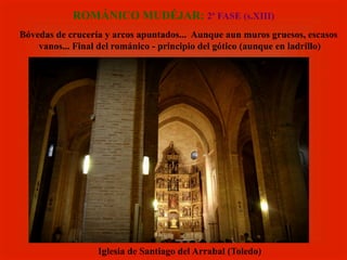 ROMÁNICO MUDÉJAR: 2ª FASE (s.XIII)
Bóvedas de crucería y arcos apuntados... Aunque aun muros gruesos, escasos
vanos... Final del románico - principio del gótico (aunque en ladrillo)
Iglesia de Santiago del Arrabal (Toledo)
 