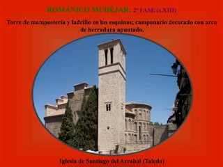 ROMÁNICO MUDÉJAR: 2ª FASE (s.XIII)
Torre de mampostería y ladrillo en las esquinas; campanario decorado con arco
de herradura apuntado.
Iglesia de Santiago del Arrabal (Toledo)
 