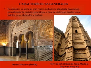 •  No obstante, se logra un gran realce mediante la abundante decoración,
generalmente de carácter geométrico, a base de materiales baratos como
ladrillo, yeso, alicatados y madera.
CARACTERÍSTICAS GENERALES
Reales Alcázares (Sevilla) Torre de la Colegiata de Santa María la
Mayor (Calatayud)
 
